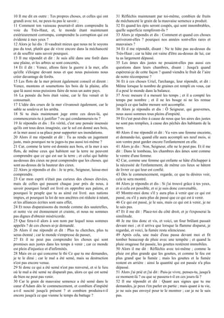 10 Il me dit en outre : Tes propres choses, et celles qui ont
grandi avec toi, ne peux-tu pas le savoir ;
11 Comment ton vaisseau pourrait-il alors comprendre la
voie du Très-Haut, et, le monde étant maintenant
extérieurement corrompu, comprendre la corruption qui est
évidente à mes yeux ?
12 Alors je lui dis : Il vaudrait mieux que nous ne le soyons
pas du tout, plutôt que de vivre encore dans la méchanceté
et de souffrir sans savoir pourquoi.
13 Il me répondit et dit : Je suis allé dans une forêt dans
une plaine, et les arbres se sont concertés,
14 Et il dit : Venez, allons faire la guerre à la mer, afin
qu'elle s'éloigne devant nous et que nous puissions nous
créer davantage de forêts.
15 Les flots de la mer prirent également conseil et dirent :
Venez, montons et soumettons les bois de la plaine, afin
que là aussi nous puissions faire de nous un autre pays.
16 La pensée du bois était vaine, car le feu venait et le
consumait.
17 L'idée des crues de la mer s'évanouit également, car le
sable se souleva et les arrêta.
18 Si tu étais maintenant juge entre ces deux-là, qui
commencerais-tu à justifier ? ou qui condamnerais-tu ?
19 Je répondis et dis : En vérité, c'est une pensée insensée
qu'ils ont tous deux imaginée, car le sol est donné aux bois,
et la mer aussi a sa place pour supporter ses inondations.
20 Alors il me répondit et dit : Tu as rendu un jugement
juste, mais pourquoi ne te juges-tu pas aussi toi-même ?
21 Car, comme la terre est donnée aux bois, et la mer à ses
flots, de même ceux qui habitent sur la terre ne peuvent
comprendre que ce qui est sur la terre ; et celui qui habite
au-dessus des cieux ne peut comprendre que les choses. qui
sont au-dessus de la hauteur des cieux.
22 Alors je répondis et dis : Je te prie, Seigneur, laisse-moi
comprendre.
23 Car mon esprit n'était pas curieux des choses élevées,
mais de celles qui passent chaque jour près de nous, à
savoir pourquoi Israël est livré en opprobre aux païens, et
pourquoi le peuple que tu as aimé est livré. aux nations
impies, et pourquoi la loi de nos ancêtres est réduite à néant,
et les alliances écrites sont sans effet,
24 Et nous disparaissons du monde comme des sauterelles,
et notre vie est étonnement et crainte, et nous ne sommes
pas dignes d'obtenir miséricorde.
25 Que fera-t-il alors à son nom par lequel nous sommes
appelés ? de ces choses ai-je demandé.
26 Alors il me répondit et dit : Plus tu cherches, plus tu
seras étonné ; car le monde s'empresse de passer,
27 Et il ne peut pas comprendre les choses qui sont
promises aux justes dans les temps à venir ; car ce monde
est plein d'injustice et d'infirmités.
28 Mais en ce qui concerne le thi Ce que tu me demandes,
je te le dirai ; car le mal a été semé, mais sa destruction
n'est pas encore venue.
29 Si donc ce qui a été semé n'est pas renversé, et si le lieu
où le mal a été semé ne disparaît pas, alors ce qui est semé
de bien ne peut pas venir.
30 Car le grain de mauvaise semence a été semé dans le
cœur d'Adam dès le commencement, et combien d'impiété
a-t-il suscité jusqu'à présent ? et combien produira-t-il
encore jusqu'à ce que vienne le temps du battage ?
31 Réfléchis maintenant par toi-même, combien de fruits
de méchanceté le grain de la mauvaise semence a produit.
32 Et quand les épis seront coupés, qui sont innombrables,
quelle superficie rempliront-ils ?
33 Alors je répondis et dis : Comment et quand ces choses
arriveront-elles ? pourquoi nos années sont-elles rares et
mauvaises ?
34 Et il me répondit, disant : Ne te hâte pas au-dessus du
Très-Haut ; car ta hâte est vaine d'être au-dessus de lui, car
tu as largement dépassé.
35 Les âmes des justes ne posaient-elles pas aussi ces
questions dans leurs chambres, disant : Jusqu'à quand
espèrerai-je de cette façon ? quand viendra le fruit de l’aire
de notre récompense ?
36 Et à ces choses Uriel, l'archange, leur répondit, et dit :
Même lorsque le nombre de graines est rempli en vous, car
il a pesé le monde dans la balance.
37 Avec mesure il a mesuré les temps ; et il a compté les
temps par nombre ; et il ne les bouge ni ne les remue
jusqu'à ce que ladite mesure soit accomplie.
38 Alors je répondis et dis : Ô Seigneur, qui gouvernes,
nous aussi sommes tous pleins d'impiété.
39 Et c'est peut-être à cause de nous que les aires des justes
ne sont pas remplies, à cause des péchés des habitants de la
terre.
40 Alors il me répondit et dit : Va vers une femme enceinte,
et demande-lui, quand elle aura accompli ses neuf mois, si
son ventre peut garder encore l'enfantement en elle.
41 Alors je dis : Non, Seigneur, elle ne le peut pas. Et il me
dit : Dans le tombeau, les chambres des âmes sont comme
le ventre d'une femme.
42 Car, comme une femme qui enfante se hâte d'échapper à
la nécessité de l'enfantement, de même ces lieux se hâtent
de livrer ce qui leur est confié.
43 Dès le commencement, regarde, ce que tu désires voir,
cela te sera montré.
44 Alors je répondis et dis : Si j'ai trouvé grâce à tes yeux,
et si cela est possible, et si je suis donc convenable,
45 Montre-moi donc s'il y aura plus à venir que ce qui est
passé, ou s'il y aura plus de passé que ce qui est à venir.
46 Ce qui est passé, je le sais, mais ce qui est à venir, je ne
le sais pas.
47 Et il me dit : Place-toi du côté droit, et je t'exposerai la
similitude.
48 Je me tins donc et vis, et voici, un four brûlant passait
devant moi ; et il arriva que lorsque la flamme disparut, je
regardai, et voici, la fumée resta silencieuse.
49 Après cela, une nuée d'eau passa devant moi et fit
tomber beaucoup de pluie avec une tempête ; et quand la
pluie orageuse fut passée, les gouttes restèrent immobiles.
50 Alors il me dit : Réfléchis avec toi-même ; comme la
pluie est plus grande que les gouttes, et comme le feu est
plus grand que la fumée ; mais les gouttes et la fumée
restent en arrière : ainsi la quantité qui est passée n'a plus
dépassé.
51 Alors j'ai prié et j'ai dit : Puis-je vivre, penses-tu, jusqu'à
ce moment-là ? ou que se passera-t-il en ces jours-là ?
52 Il me répondit et dit : Quant aux signes que tu me
demandes, je peux t'en parler en partie ; mais quant à ta vie,
je ne suis pas envoyé pour te le montrer ; car je ne le sais
pas.
 