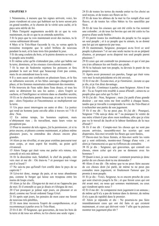 CHAPITRE 5
1 Néanmoins, à mesure que les signes arrivent, voici, les
jours viendront où ceux qui habitent sur la terre seront pris
en grand nombre, et le chemin de la vérité sera caché, et le
pays sera stérile de foi.
2 Mais l'iniquité augmentera au-delà de ce que tu vois
maintenant, ou de ce que tu as entendu autrefois.
3 Et le pays que tu vois maintenant avoir des racines, tu le
verras subitement dévasté.
4 Mais si le Très-Haut t'accorde la vie, tu verras après la
troisième trompette que le soleil brillera de nouveau
pendant la nuit, et la lune trois fois pendant le jour.
5 Et du sang coulera du bois, et la pierre donnera sa voix, et
le peuple sera troublé.
6 Et même celui qu'ils n'attendent pas, celui qui habite sur
la terre, dominera, et les oiseaux s'envoleront ensemble :
7 Et la mer de Sodomite rejettera les poissons et fera
pendant la nuit un bruit que beaucoup n'ont pas connu,
mais ils en entendront tous la voix.
8 Il y aura aussi une confusion en plusieurs lieux, et le feu
se rallumera souvent, et les bêtes sauvages changeront de
place, et les femmes menstruées enfanteront des monstres.
9 On trouvera de l'eau salée dans l'eau douce, et tous les
amis se détruiront les uns les autres ; alors l'esprit se
cachera, et l'intelligence se retirera dans sa chambre secrète,
10 Et on le cherchera parmi beaucoup, et on ne le trouvera
pas : alors l'injustice et l'incontinence se multiplieront sur
la terre.
11 Un pays aussi interrogera un autre et dira : La justice
qui rend un homme juste est-elle allée à travers toi ? Et il
dira : Non.
12 En même temps, les hommes espèrent, mais
n’obtiennent rien ; ils travaillent, mais leurs voies ne
prospèrent pas.
13 Pour te montrer de tels signes, j'ai la permission ; et si tu
pries encore, et pleures comme maintenant, et jeûnes même
plusieurs jours, tu entendras des choses encore plus
grandes.
14 Alors je me réveillai, et une peur extrême parcourut tout
mon corps, et mon esprit fut troublé, au point qu'il
s'évanouit.
15 Alors l'ange qui était venu me parler m'a retenu, m'a
consolé et m'a mis debout.
16 Et la deuxième nuit, Salathiel, le chef du peuple, vint
vers moi et me dit : Où étais-tu ? et pourquoi ton visage
est-il si lourd ?
17 Ne sais-tu pas qu'Israël t'est confié dans le pays de sa
captivité ?
18 Lève-toi donc, mange du pain, et ne nous abandonne
pas, comme le berger qui laisse son troupeau entre les
mains de loups cruels.
19 Alors je lui dis : Éloigne-toi de moi et ne t'approche pas
de moi. Et il entendit ce que je disais et s'éloigna de moi.
20 C'est pourquoi je jeûnai sept jours, en pleurant et en
deuil, comme me l'avait ordonné l'ange Uriel.
21 Et après sept jours, les pensées de mon cœur me furent
de nouveau très pénibles,
22 Et mon âme recouvra l'esprit de compréhension, et je
recommençai à parler avec le Très-Haut,
23 Et il dit : Ô Seigneur, qui gouvernes, de tous les bois de
la terre et de tous ses arbres, tu t'es choisi une seule vigne :
24 Et de toutes les terres du monde entier tu t'es choisi un
seul noyau, et de toutes ses fleurs un lis :
25 Et de tous les abîmes de la mer tu t'es rempli d'un seul
fleuve, et de toutes les villes bâties tu t'es sanctifiée par
Sion.
26 Et de tous les oiseaux qui ont été créés tu t'as nommé
une colombe ; et de tous les bovins qui ont été créés tu t'as
pourvu d'une seule brebis :
27 Et parmi toutes les multitudes du peuple tu t'es acquis
un seul peuple ; et à ce peuple que tu aimais, tu as donné
une loi qui est approuvée par tous.
28 Et maintenant, Seigneur, pourquoi as-tu livré ce seul
peuple à plusieurs ? et sur une seule racine tu en as préparé
d'autres, et pourquoi as-tu dispersé ton seul peuple parmi
plusieurs ?
29 Et ceux qui ont contredit tes promesses et qui n’ont pas
cru à tes alliances les ont foulés aux pieds.
30 Si tu haïssais tant ton peuple, tu devrais le punir de tes
propres mains.
31 Après avoir prononcé ces paroles, l'ange qui était venu
vers moi la nuit précédente m'a été envoyé,
32 Et il me dit : Écoute-moi, et je t'instruirai ; écoute ce que
je dis, et je t'en dirai davantage.
33 Et je dis : Continuez à parler, mon Seigneur. Alors il me
dit : Tu as l'esprit très troublé à cause d'Israël ; aimes-tu ce
peuple plus que celui qui l'a fait ?
34 Et j'ai dit : Non, Seigneur ; mais j'ai parlé d'une grande
douleur ; car mes reins me font souffrir à chaque heure,
tandis que je travaille à comprendre la voie du Très-Haut et
à rechercher une partie de son jugement.
35 Et il me dit : Tu ne peux pas. Et j'ai dit : Pourquoi,
Seigneur ? Où suis-je donc né ? ou pourquoi le ventre de
ma mère n'était-il pas alors mon tombeau, afin que je n'aie
pas vu le travail de Jacob et le labeur fastidieux de la race
d'Israël ?
36 Et il me dit : Compte-moi les choses qui ne sont pas
encore arrivées, rassemble-moi les scories qui sont
dispersées, fais-moi reverdir les fleurs qui sont fanées,
37 Ouvre-moi les lieux fermés, et fais-moi sortir les vents
qui y sont enfermés, montre-moi l'image d'une voix ; et
alors je t'annoncerai ce que tu t'efforces de connaître.
38 Et je dis : Seigneur, qui gouvernes, qui connaît ces
choses, sinon celui qui n'a pas sa demeure avec les
hommes ?
39 Quant à moi, je suis insensé : comment pourrais-je donc
parler de ces choses dont tu me demandes ?
40 Alors il me dit : De même que tu ne peux faire aucune
de ces choses dont j'ai parlé, de même tu ne peux pas
connaître mon jugement, ni finalement l'amour que j'ai
promis à mon peuple.
41 Et je dis : Voici, Seigneur, tu es encore proche de ceux
qui sont réservés jusqu'à la fin ; et que feront ceux qui ont
été avant moi, ou nous qui sommes maintenant, ou ceux
qui viendront après nous ?
42 Et il me dit : Je comparerai mon jugement à un anneau ;
de même qu'il n'y a pas de lenteur dans le dernier, de même
il n'y a pas de rapidité dans le premier.
43 Alors je répondis et dis : Ne pourrais-tu pas faire
immédiatement ceux qui ont été faits et qui existent
maintenant, et ceux qui doivent venir ? afin que tu puisses
montrer ton jugement plus tôt ?
 