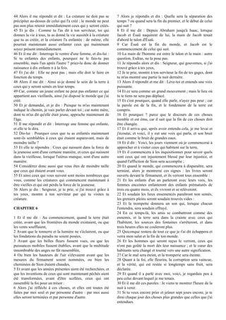 44 Alors il me répondit et dit : La créature ne doit pas se
précipiter au-dessus de celui qui l'a créé ; le monde ne peut
pas non plus retenir immédiatement ceux qui y seront créés.
45 Et je dis : Comme tu l'as dit à ton serviteur, toi qui
donnes la vie à tous, tu as donné la vie aussitôt à la créature
que tu as créée, et la créature l'a enfantée : de même, elle
pourrait maintenant aussi enfanter ceux qui maintenant
soyez présent immédiatement.
46 Et il me dit : Interroge le ventre d'une femme, et dis-lui :
Si tu enfantes des enfants, pourquoi ne le fais-tu pas
ensemble, mais l'un après l'autre ? priez-la donc de donner
naissance à dix enfants n à la fois.
47 Et j'ai dit : Elle ne peut pas ; mais elle doit le faire en
fonction du temps.
48 Alors il me dit : Ainsi ai-je donné le sein de la terre à
ceux qui y seront semés en leur temps.
49 Car, comme un jeune enfant ne peut pas enfanter ce qui
appartient aux vieillards, ainsi j'ai disposé le monde que j'ai
créé.
50 Et je demandai, et je dis : Puisque tu m'as maintenant
indiqué le chemin, je vais parler devant toi ; car notre mère,
dont tu m'as dit qu'elle était jeune, approche maintenant de
l'âge.
51 Il me répondit et dit : Interroge une femme qui enfante,
et elle te le dira.
52 Dis-lui : Pourquoi ceux que tu as enfantés maintenant
sont-ils semblables à ceux qui étaient auparavant, mais de
moindre taille ?
53 Et elle te répondra : Ceux qui naissent dans la force de
la jeunesse sont d'une certaine manière, et ceux qui naissent
dans la vieillesse, lorsque l'utérus manque, sont d'une autre
manière.
54 Considérez donc aussi que vous êtes de moindre taille
que ceux qui étaient avant vous.
55 Et ainsi ceux qui vous suivent sont moins nombreux que
vous, comme les créatures qui commencent maintenant à
être vieilles et qui ont perdu la force de la jeunesse.
56 Alors je dis : Seigneur, je te prie, si j'ai trouvé grâce à
tes yeux, montre à ton serviteur par qui tu visites ta
créature.
CHAPITRE 6
1 Et il me dit : Au commencement, quand la terre était
créée, avant que les frontières du monde existaient, ou que
les vents soufflaient,
2 Avant que le tonnerre et la lumière ne s'éclairent, ou que
les fondations du paradis ne soient posées,
3 Avant que les belles fleurs fussent vues, ou que les
puissances mobiles fussent établies, avant que la multitude
innombrable des anges ne fût rassemblée,
4 Ou bien les hauteurs de l'air s'élevaient avant que les
mesures du firmament soient nommées, ou bien les
cheminées de Sion étaient chaudes,
5 Et avant que les années présentes aient été recherchées, et
que les inventions de ceux qui sont maintenant péchés aient
été transformées, avant d'être scellées, ceux qui ont
rassemblé la foi pour un trésor :
6 Alors j'ai réfléchi à ces choses, et elles ont toutes été
faites par moi seul et par personne d'autre : par moi aussi
elles seront terminées et par personne d'autre.
7 Alors je répondis et dis : Quelle sera la séparation des
temps ? ou quand sera la fin du premier, et le début de celui
qui suit ?
8 Et il me dit : Depuis Abraham jusqu'à Isaac, lorsque
Jacob et Ésaü naquirent de lui, la main de Jacob tenait
d'abord le talon d'Ésaü.
9 Car Ésaü est la fin du monde, et Jacob est le
commencement de celui qui suit.
10 La main de l'homme est entre le talon et la main : autre
question, Esdras, ne la pose pas.
11 Je répondis alors et dis : Seigneur, qui gouvernes, si j'ai
trouvé grâce à tes yeux,
12 Je te prie, montre à ton serviteur la fin de tes gages, dont
tu m'as montré une partie la nuit dernière.
13 Alors il répondit et me dit : Lève-toi et entends une voix
puissante.
14 Et ce sera comme un grand mouvement ; mais le lieu où
tu te tiens ne sera pas déplacé.
15 Et c'est pourquoi, quand elle parle, n'ayez pas peur ; car
la parole est de la fin, et le fondement de la terre est
compris.
16 Et pourquoi ? parce que le discours de ces choses
tremble et est ému, car il sait que la fin de ces choses doit
être changée.
17 Et il arriva que, après avoir entendu cela, je me levai et
j'écoutai, et voici, il y eut une voix qui parla, et son bruit
était comme le bruit de grandes eaux.
18 Et il dit : Voici, les jours viennent où je commencerai à
approcher et à visiter ceux qui habitent sur la terre,
19 Et il commencera à les inquisitionner pour savoir quels
sont ceux qui ont injustement blessé par leur injustice, et
quand l'affliction de Sion sera accomplie ;
20 Et quand le monde, qui commencera à disparaître, sera
terminé, alors je montrerai ces signes : les livres seront
ouverts devant le firmament, et ils verront tous ensemble :
21 Et les enfants d'un an parleront avec leurs voix, les
femmes enceintes enfanteront des enfants prématurés de
trois ou quatre mois, et ils vivront et se relèveront.
22 Et soudain les lieux ensemencés paraîtront non semés,
les greniers pleins seront soudain trouvés vides :
23 Et la trompette donnera un son qui, lorsque chacun
l'entendra, sera soudain effrayé.
24 En ce temps-là, les amis se combattront comme des
ennemis, et la terre sera dans la crainte avec ceux qui
l'habitent, les sources des fontaines s'arrêteront, et dans
trois heures elles ne couleront plus.
25 Quiconque restera de tout ce que je t'ai dit échappera et
verra mon salut et la fin de ton monde.
26 Et les hommes qui seront reçus le verront, ceux qui
n'ont pas goûté la mort dès leur naissance ; et le cœur des
habitants sera changé et tourné vers une autre signification.
27 Car le mal sera éteint, et la tromperie sera éteinte.
28 Quant à la foi, elle fleurira, la corruption sera vaincue,
et la vérité, qui est restée si longtemps sans fruit, sera
déclarée.
29 Et quand il a parlé avec moi, voici, je regardais peu à
peu celui devant lequel je me tenais.
30 Et il me dit ces paroles : Je viens te montrer l'heure de la
nuit à venir.
31 Si tu veux encore prier et jeûner sept jours encore, je te
dirai chaque jour des choses plus grandes que celles que j'ai
entendues.
 