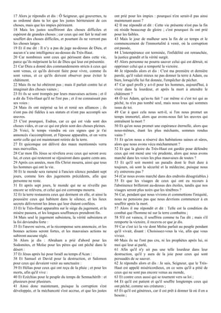 17 Alors je répondis et dis : Ô Seigneur, qui gouvernes, tu
as ordonné dans ta loi que les justes hériteraient de ces
choses, mais que les impies périraient.
18 Mais les justes souffriront des choses difficiles et
espèrent de grandes choses ; car ceux qui ont fait le mal ont
souffert des choses difficiles, et pourtant ils ne verront pas
les choses larges.
19 Et il me dit : Il n’y a pas de juge au-dessus de Dieu, et
aucun n’a une intelligence au-dessus du Très-Haut.
20 Car nombreux sont ceux qui périssent dans cette vie,
parce qu’ils méprisent la loi de Dieu qui leur est présentée.
21 Car Dieu a donné des commandements stricts à ceux qui
sont venus, ce qu'ils doivent faire pour vivre, comme ils
sont venus, et ce qu'ils doivent observer pour éviter le
châtiment.
22 Mais ils ne lui obéirent pas ; mais il parlait contre lui et
imaginait des choses vaines ;
23 Et ils se sont trompés par leurs mauvaises actions ; et il
a dit du Très-Haut qu'il ne l'est pas ; et il ne connaissait pas
ses voies :
24 Mais ils ont méprisé sa loi et renié ses alliances ; ils
n'ont pas été fidèles à ses statuts et n'ont pas accompli ses
œuvres.
25 C'est pourquoi, Esdras, car ce qui est vide sont des
choses vides, et car ce qui est plein sont des choses pleines.
26 Voici, le temps viendra où ces signes que je t'ai
annoncés s'accompliront, et l'épouse apparaîtra, et on verra
sortir celle qui est maintenant retirée de la terre.
27 Et quiconque est délivré des maux mentionnés verra
mes merveilles.
28 Car mon fils Jésus se révélera avec ceux qui seront avec
lui, et ceux qui resteront se réjouiront dans quatre cents ans.
29 Après ces années, mon fils Christ mourra, ainsi que tous
les hommes qui ont la vie.
30 Et le monde sera ramené à l'ancien silence pendant sept
jours, comme lors des jugements précédents, afin que
personne ne reste.
31 Et après sept jours, le monde qui ne se réveille pas
encore se relèvera, et celui qui est corrompu mourra.
32 Et la terre restaurera ceux qui dorment en elle, et ainsi la
poussière ceux qui habitent dans le silence, et les lieux
secrets délivreront les âmes qui leur étaient confiées.
33 Et le Très-Haut apparaîtra sur le siège du jugement, et la
misère passera, et les longues souffrances prendront fin.
34 Mais seul le jugement subsistera, la vérité subsistera et
la foi deviendra forte :
35 Et l'œuvre suivra, et la récompense sera annoncée, et les
bonnes actions seront fortes, et les mauvaises actions ne
subiront aucune règle.
36 Alors je dis : Abraham a prié d'abord pour les
Sodomites, et Moïse pour les pères qui ont péché dans le
désert :
37 Et Jésus après lui pour Israël au temps d'Acan :
38 Et Samuel et David pour la destruction, et Salomon
pour ceux qui devaient venir au sanctuaire :
39 Et Hélias pour ceux qui ont reçu de la pluie ; et pour les
morts, afin qu'il vive :
40 Et Ezéchias pour le peuple du temps de Sennachérib : et
plusieurs pour plusieurs.
41 Ainsi donc maintenant, puisque la corruption s'est
développée, et la méchanceté s'est accrue, et que les justes
ont prié pour les impies : pourquoi n'en serait-il pas ainsi
maintenant aussi ?
42 Il me répondit et dit : Cette vie présente n'est pas la fin
où réside beaucoup de gloire ; c'est pourquoi ils ont prié
pour les faibles.
43 Mais le jour de malheur sera la fin de ce temps et le
commencement de l'immortalité à venir, où la corruption
est passée,
44 L'intempérance est terminée, l'infidélité est retranchée,
la justice grandit et la vérité surgit.
45 Alors personne ne pourra sauver celui qui est détruit, ni
opprimer celui qui a remporté la victoire.
46 Je répondis alors et dis : C'est ma première et dernière
parole, qu'il valait mieux ne pas donner la terre à Adam, ou
bien, lorsqu'elle lui fut donnée, l'empêcher de pécher.
47 Car quel profit y a-t-il pour les hommes, aujourd'hui, à
vivre dans la lourdeur, et après la mort à attendre le
châtiment ?
48 Ô toi Adam, qu'as-tu fait ? car même si c'est toi qui as
péché, tu n'es pas tombé seul, mais nous tous qui sommes
issus de toi.
49 Car à quoi cela nous sert-il, si l'on nous promet un
temps immortel, alors que avons-nous fait les œuvres qui
entraînent la mort ?
50 Et qu'on nous promet une espérance éternelle, alors que
nous-mêmes, étant les plus méchants, sommes rendus
vains ?
51 Et qu'on nous a réservé des habitations saines et sûres,
alors que nous avons vécu méchamment ?
52 Et que la gloire du Très-Haut est gardée pour défendre
ceux qui ont mené une vie prudente, alors que nous avons
marché dans les voies les plus mauvaises de toutes ?
53 Et qu'il soit montré un paradis dont le fruit dure à
toujours, où sont la sécurité et la médecine, puisque nous
n'y entrerons pas ?
54 (Car nous avons marché dans des endroits désagréables.)
55 Et que les visages de ceux qui ont eu recours à
l'abstinence brilleront au-dessus des étoiles, tandis que nos
visages seront plus noirs que les ténèbres ?
56 Car, pendant que nous vivions et commettions l'iniquité,
nous ne pensions pas que nous devrions commencer à en
souffrir après la mort.
57 Alors il me répondit et dit : Telle est la condition du
combat que l'homme né sur la terre combattra ;
58 S'il est vaincu, il souffrira comme tu l'as dit ; mais s'il
remporte la victoire, il recevra ce que je dis.
59 Car c'est ici la vie dont Moïse parlait au peuple pendant
qu'il vivait, disant : Choisissez-vous la vie, afin que vous
viviez.
60 Mais ils ne l'ont pas cru, ni les prophètes après lui, ni
moi qui leur ai parlé,
61 Afin qu'il n'y ait pas une telle lourdeur dans leur
destruction, qu'il y aura de la joie pour ceux qui sont
persuadés de se sauver.
62 Je répondis alors et dis : Je sais, Seigneur, que le Très-
Haut est appelé miséricordieux, en ce sens qu'il a pitié de
ceux qui ne sont pas encore venus au monde,
63 Et contre ceux aussi qui se tournent vers sa loi ;
64 Et qu'il est patient et qu'il souffre longtemps ceux qui
ont péché, comme ses créatures ;
65 Et qu'il est généreux, car il est prêt à donner là où il en a
besoin ;
 