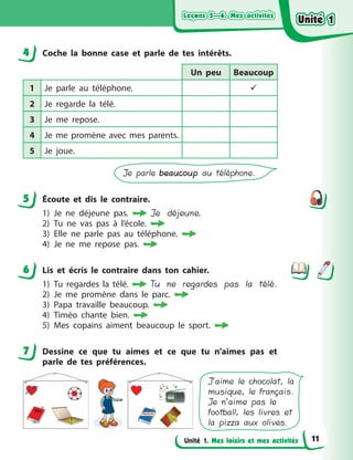 Leçons 5—6. Mes activitésLeçons 5—6. Mes activitésLeçons 5—6. Mes activitésLeçons 5—6. Mes activités
Unité 1. Mes loisirs et mes activités
4 Сoche la bonne case et parle de tes intérêts.
Un peu Beaucoup
1 Je parle au téléphone. 
2 Je regarde la télé.
3 Je me repose.
4 Je me promène avec mes parents.
5 Je joue.
Je parle beaucoupbeaucoup au téléphone.
5 Écoute et dіs le contraire.
1) Je ne déjeune pas.  Je déjeune.
2) Tu ne vas pas à  l’école.
3) Elle ne parle pas au téléphone.
4) Je ne me repose pas.
6 Lis et écris le contraire dans ton cahier.
1) Tu regardes la télé.  Tu ne regardes pas la télé.
2) Je me promène dans le parc. 
3) Papa travaille beaucoup. 
4) Timéo chante bien. 
5) Mes copains aiment beaucoup le sport. 
7 Dessine ce que tu aimes et ce que tu n’aimes pas et
parle de tes préférences.
J’aime le chocolat, la
musique, le français.
Je n’aime pas le
football, les livres et
la pizza aux olives.
4
5
6
7
Unité 1Unité 1Unité 1Unité 1
11
 