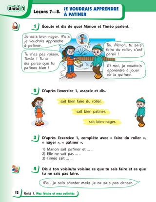 Unité 1. Mes loisirs et mes activités
JE VOUDRAIS APPRENDRE
À PATINER
Leçons 7—8.
1 Écoute et dis de quoi Manon et Timéo parlent.
Et moi, je voudrais
apprendre à jouer
de la guitare.
Toi, Manon, tu sais
faire du roller, c’est
pareil !
Je sais bien nager. Mais
je voudrais apprendre
à patiner.
Tu n’as pas raison,
Timéo ! Tu le
dis parce que tu
patines bien !
2 D’après l’exercice 1, associe et dis.
sait bien nager.
sait bien patiner.
sait bien faire du roller.
3 D’après l’exercice 1, complète avec «  faire du roller  »,
«  nager  », «  patiner  ».
1) Manon sait patiner et ... .
2) Elle ne sait pas ... .
3) Timéo sait ... .
4 Dis à  ton voisin/ta voisine ce que tu sais faire et ce que
tu ne sais pas faire.
Moi, je sais chanter maismais je ne sais pas danser.
1
2
3
44
Unité 1Unité 1
12
Unité 1Unité 1
 