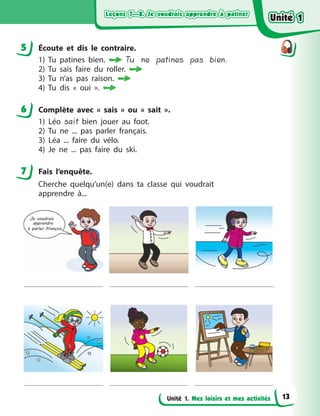 Leçons 7—8. Je voudrais apprendre à patinerLeçons 7—8. Je voudrais apprendre à patinerLeçons 7—8. Je voudrais apprendre à patinerLeçons 7—8. Je voudrais apprendre à patiner
Unité 1. Mes loisirs et mes activités
5 Écoute et dіs le contraire.
1) Tu patines bien.  Tu ne patines pas bien.
2) Tu sais faire du roller.
3) Tu n’as pas raison.
4) Tu dis «  oui  ».
6 Complète avec «  sais  » ou «  sait  ».
1) Léo sait bien jouer au foot.
2) Tu ne ... pas parler français.
3) Léa ... faire du vélo.
4) Je ne ... pas faire du ski.
7 Fais l’enquête.
Cherche quelqu’un(e) dans ta classe qui voudrait
apprendre  à...
5
6
7
Unité 1Unité 1Unité 1Unité 1
13
 