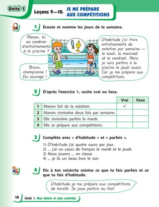 Unité 1. Mes loisirs et mes activités
JE ME PRÉPARE
AUX COMPÉTITIONS
Leçons 9—10.
1 Écoute et nomme les jours de la semaine.
D’habitude j’ai trois
entraînements de
natation par semaine —
le lundi, le mercredi
et le vendredi. Mais
je vais parfois à la
piscine le jeudi aussi.
Car je me prépare aux
compétitions.
Manon, tu
as combien
d’entraînements
à la piscine ?
Bravo,
championne !
Du courage !
2 D’après l’exercice 1, coche vrai ou faux.
Vrai Faux
1 Manon fait de la natation. 
2 Manon s’entraîne deux fois par semaine.
3 Elle s’entraîne parfois le mardi.
4 Elle se prépare aux compétitions.
3 Complète avec «  d’habitude  » et «  parfois  ».
1) D’habitude j’ai quatre cours par jour.
2) ... j’ai un cours de français le mardi et le jeudi.
3) Nous jouons ... en classe.
4) ... je lis un beau livre le soir.
4 Dis à  ton voisin/ta voisine ce que tu fais parfois et ce
que tu fais d’habitude.
D’habitude je me prépare aux compétitions
de karaté. Je joue parfois au foot.
1
2
3
44
Unité 1Unité 1
14
Unité 1Unité 1
 