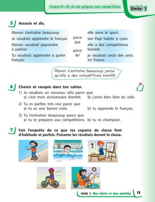 Leçons 9—10. Je me prépare aux compétitionsLeçons 9—10. Je me prépare aux compétitionsLeçons 9—10. Je me prépare aux compétitionsLeçons 9—10. Je me prépare aux compétitions
Unité 1. Mes loisirs et mes activités
5 Associe et dis.
Manon s’entraîne beaucoup
parce
que
parce
qu’
elle aime le sport.
Je voudrais apprendre le français ton Papi habite à  Lyon.
Manon voudrait apprendre
à  patiner
elle a  des compétitions
bientôt.
Tu voudrais apprendre à  parler
français
je voudrais avoir des amis
en France.
Manon s’entraîne beaucoup parce
qu’elle a des compétitions bientôt.
6 Choisis et recopie dans ton cahier.
1) Je voudrais un nouveau vélo parce que
a) c’est mon anniversaire bientôt. b) j’aime bien faire du vélo.
2) Tu es parfois très ravi parce que
a) tu as une bonne note. b) tu apprends le français.
3) Tu t’entraînes beaucoup parce que
a) tu te prépares aux compétitions. b) tu es champion.
7 Fais l’enquête de ce que tes copains de classe font
d’habitude et parfois. Présente les résultats devant la classe.
5
6
7
Unité 1Unité 1Unité 1Unité 1
15
 