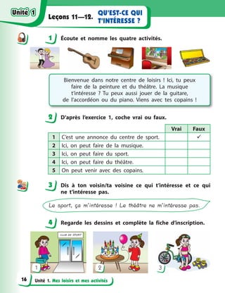 Unité 1. Mes loisirs et mes activités
QU’EST-CE QUI
T’INTÉRESSE ?
Leçons 11—12.
1 Écoute et nomme les quatre activités.
Bienvenue dans notre centre de loisirs  ! Ici, tu  peux
faire de la peinture et du théâtre. La musique
t’intéresse  ? Tu peux aussi jouer de la guitare,
de  l’accordéon ou du piano. Viens avec tes copains  !
2 D’après l’exercice 1, coche vrai ou faux.
Vrai Faux
1 C’est une annonce du centre de sport. 
2 Ici, on peut faire de la musique.
3 Ici, on peut faire du sport.
4 Ici, on peut faire du théâtre.
5 On peut venir avec des copains.
3 Dis à  ton voisin/ta voisine ce qui t’intéresse et ce qui
ne t’intéresse pas.
Le sport, ça m’intéresse ! Le théâtre ne m’intéresse pas.
4 Regarde les dessins et complète la fiche d’inscription.
1 2 3
1
2
3
44
Unité 1Unité 1
16
Unité 1Unité 1
 