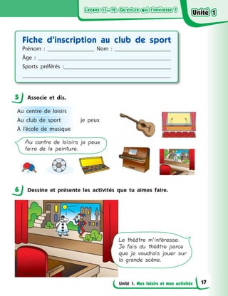 Leçons 11—12. Qu’est-ce qui t’intéresse ?Leçons 11—12. Qu’est-ce qui t’intéresse ?Leçons 11—12. Qu’est-ce qui t’intéresse ?Leçons 11—12. Qu’est-ce qui t’intéresse ?
Unité 1. Mes loisirs et mes activités
Fiche d’inscription au club de sport
Prénom  : Nom  :
Âge  :
Sports préférés  :
5 Associe et dis.
Au centre de loisirs je peux
faire de la peinture.
Au centre de loisirs
je peuxAu club de sport
À l’école de musique
6 Dessine et présente les activités que tu aimes faire.
Le théâtre m’intéresse.
Je fais du théâtre parce
que je voudrais jouer sur
la grande scène.
5
6
Unité 1Unité 1Unité 1Unité 1
17
 