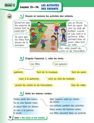 Unité 1. Mes loisirs et mes activités
LES ACTIVITÉS
DES ENFANTS
Leçons 13—14.
1 Éсoute et nomme les activités des enfants.
Qu’est-ce que
tes copains de
classe font le
week-end ?
Je sais que
les filles font
encore de la
musique.
Oui, elles jouent du
violon et de l’accordéon.
Léo et Olivier
font du sport. Ils
vont au club de
football. Lucille
et Léa vont à la
patinoire. Elles
patinent bien et
aussi elles font
du roller.
2 D’après l’exercice 1, relie les mots.
font du sport.
vont au club de football.
font du roller.
font de la musique.
vont à  la patinoire.
jouent du violon et de l’accordéon.
Les garçons
patinent.
Les filles
3 Relie les mêmes verbes.
Timéo parle des loisirs.
Tu as une bonne note.
Je peux faire un dessin.
Je vais à  la piscine
le  jeudi.
Mes copains vont au centre
de  loisirs. 
Les enfants parlent des activités.
Nous avons de bonnes notes.
Les filles peuvent faire un portrait.
1
2
3
Unité 1Unité 1
18
Unité 1Unité 1
 