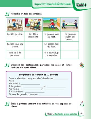 Leçons 13—14. Les activités des enfantsLeçons 13—14. Les activités des enfantsLeçons 13—14. Les activités des enfantsLeçons 13—14. Les activités des enfants
Unité 1. Mes loisirs et mes activités
4 Réfléchis et fais des phrases.
La fille dessine. Les filles
dessinent.
Le garçon joue
au foot.
Les garçons
jouent au
tennis.
La fille joue du
violon.
Le garçon fait
du foot.
Elle va à  la
patinoire.
Il a  beaucoup
de copains.
5 Discutez les préférences, partagez les rôles et faites
l’affiche de votre classe.
Programme du concert le ... octobre
Sous la direction du grand chef d’orchestre
Avec
Au piano  :
À la guitare  : et
Au violon  : et
À l’accordéon  :
Et avec la grande chanteuse
5 Écris 3 phrases parlant des activités de tes copains de
classe.
4
5
5
Unité 1Unité 1Unité 1Unité 1
19
 