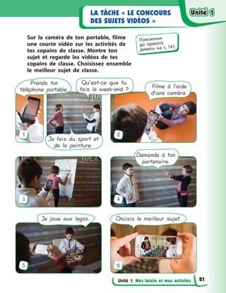 Unité 1. Mes loisirs et mes activités
LA TÂCHE « LE CONCOURS
DES SUJETS VIDÉOS »
Sur la caméra de ton portable, filme
une courte vidéo sur les activités de
tes copains de classe. Montre ton
sujet et regarde les vidéos de tes
copains de classe. Choisissez ensemble
le meilleur sujet de classe.
1
3
5
2
4
6
Demande à ton
partenaire.
Prends ton
téléphone portable.
Je fais du sport et
de la peinture.
Filme à l’aide
d’une caméra.
Qu’est-ce que tu
fais le week-end ?
Je joue aux legos. Choisis le meilleur sujet.
Пояснення
до  проєкту
дивись на с. 141.
Unité 1Unité 1Unité 1Unité 1
21
 