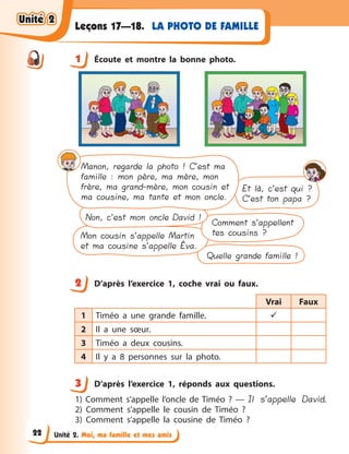 Unité 2. Moi, ma famille et mes amis
LA PHOTO DE FAMILLELeçons 17—18.
1 Écoute et montre la bonne photo.
Quelle grande famille !
Et là, c’est qui ?
C’est ton papa ?
Comment s’appellent
tes cousins ?Mon cousin s’appelle Martin
et ma cousine s’appelle Éva.
Non, c’est mon oncle David !
Manon, regarde la photo ! C’est ma
famille : mon père, ma mère, mon
frère, ma grand-mère, mon cousin et
ma cousine, ma tante et mon oncle.
2 D’après l’exercice 1, coche vrai ou faux.
Vrai Faux
1 Timéo a  une grande famille. 
2 Il a  une sœur.
3 Timéo a  deux cousins.
4 Il y  a 8 personnes sur la photo.
3 D’après l’exercice 1, réponds aux questions.
1) Comment s’appelle l’oncle de Timéo  ?  — Il s’appelle David.
2) Comment s’appelle le cousin de Timéo  ?
3) Comment s’appelle la cousine de Timéo  ?
1
2
3
Unité 2Unité 2Unité 2Unité 2
22
 