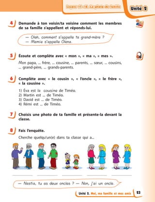 Leçons 17—18. La photo de familleLeçons 17—18. La photo de familleLeçons 17—18. La photo de familleLeçons 17—18. La photo de famille
Unité 2. Moi, ma famille et mes amis
4 Demande à  ton voisin/ta voisine comment les membres
de sa famille s’appellent et réponds-lui.
— Oleh, comment s’appelle ta grand-mère ?
— Mamie s’appelle Olena.
5 Écoute et complète avec «  mon  », «  ma  », «  mes  ».
Mon papa, ... frère, ... cousine, ... parents, ... sœur, ... cousins,
... grand-père, ... grands-parents.
6 Complète avec «  le cousin  », «  l’oncle  », «  le frère  »,
«  la  cousine  ».
1) Éva est la cousine de Timéo.
2) Martin est ... de Timéo.
3) David  est ... de Timéo.
4) Rémi est ... de Timéo.
7 Choisis une photo de ta famille et présente-la devant la
classe.
8 Fais l’enquête.
Cherche quelqu’un(e) dans ta classe qui a...
— Nastia, tu as deux oncles ? — Non, j’ai un oncle.
4
5
6
7
8
Unité 2Unité 2Unité 2Unité 2
23
 