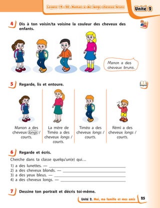 Leçons 19—20. Maman a de longs cheveux brunsLeçons 19—20. Maman a de longs cheveux brunsLeçons 19—20. Maman a de longs cheveux brunsLeçons 19—20. Maman a de longs cheveux bruns
Unité 2. Moi, ma famille et mes amis
4 Dis à  ton voisin/ta voisine la couleur des cheveux des
enfants.
Manon a des
cheveux bruns.
5 Regarde, lis et entoure.
Manon a  des
cheveux longs  /
courts.
La mère de
Timéo a  des
cheveux longs  /
courts.
Timéo a  des
cheveux longs /
courts.
Rémi a  des
cheveux longs /
courts.
6 Regarde et écris.
Cherche dans ta classe quelqu’un(e) qui…
1) a  des lunettes.  —
2) a  des cheveux blonds. —
3) a  des yeux bleus.  —
4) a  des cheveux longs.  —
7 Dessine ton portrait et décris toi-même.
4
5
6
7
Unité 2Unité 2Unité 2Unité 2
25
 