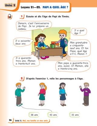 Unité 2. Moi, ma famille et mes amis
PAPI A QUEL ÂGE ?Leçons 21—22.
1 Écoute et dis l’âge de Papi de Timéo.
Demain, c’est l’anniversaire
de Papi. Je lui prépare un
cadeau.
Il a quel
âge ?
Il a soixante-
deux ans. Mon grand-père
a cinquante-
neuf ans. Et ton
Papa, quel âge
a-t-il, Manon ?
Il a quarante-
trois ans. Maman
a trente-huit ans. Mon papa a quarante-trois
ans, aussi. Et Maman, elle
a trente-cinq ans.
2 D’après l’exercice 1, relie les personnages à  l’âge.
38 ans 35 ans43 ans
1
2
Unité 2Unité 2Unité 2Unité 2
26
 