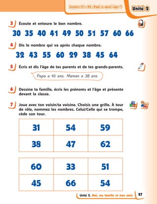 Leçons 21—22. Papi a quel âge ?Leçons 21—22. Papi a quel âge ?Leçons 21—22. Papi a quel âge ?Leçons 21—22. Papi a quel âge ?
Unité 2. Moi, ma famille et mes amis
3 Écoute et entoure le bon nombre.
30 35 40 41 49 50 51 57 60 66
4 Dis le nombre qui va après chaque nombre.
32 43 55 60 29 38 45 64
5 Écris et dis l’âge de tes parents et de tes grands-parents.
Papa a 43 ans. Maman a 38 ans.
6 Dessine ta famille, écris les prénoms et l’âge et présente
devant la classe.
7 Joue avec ton voisin/ta voisine. Choisis une grille. À tour
de rôle, nommez les nombres. Celui/Celle qui se trompe,
cède son tour.
31 54 59
38 47 62
60 33 51
45 66 54
3
4
5
6
7
Unité 2Unité 2Unité 2Unité 2
27
 