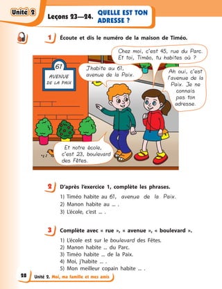 Unité 2. Moi, ma famille et mes amis
QUELLE EST TON
ADRESSE ?
Leçons 23—24.
1 Écoute et dis le numéro de la maison de Timéo.
J’habite au 61,
avenue de la Paix.
Ah oui, c’est
l’avenue de la
Paix. Je ne
connais
pas ton
adresse.
Et notre école,
c’est 23, boulevard
des Fêtes.
Chez moi, c’est 45, rue du Parc.
Et toi, Timéo, tu habites où ?
2 D’après l’exercice 1, complète les phrases.
1) Timéo habite au 61, avenue de la Paix.
2) Manon habite au ... .
3) L’école, c’est ... .
3 Сomplète avec «  rue  », «  avenue  », «  boulevard  ».
1) L’école est sur le boulevard des Fêtes.
2) Manon habite ... du Parc.
3) Timéo habite ... de la Paix.
4) Moi, j’habite ... .
5) Mon meilleur copain habite ... .
1
2
3
Unité 2Unité 2Unité 2Unité 2
28
 