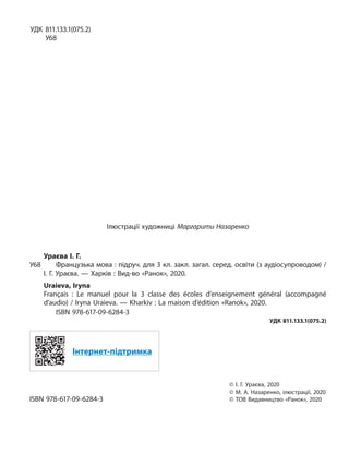 УДК 811.133.1(075.2)
У68
Ілюстрації художниці Маргарити Назаренко
Ураєва І. Г.
У68 Французька мова : підруч. для 3 кл. закл. загал. серед. освіти (з аудіосупроводом) /
І. Г. Ураєва. — Харків : Вид-во «Ранок», 2020.
Uraieva, Iryna
Français : Le manuel pour la 3 classe des écoles d’enseignement général (accompagné
d’audio) / Iryna Uraieva. — Kharkiv : La maison d’édition «Ranok», 2020.
ISBN 978-617-09-6284-3
УДК 811.133.1(075.2)
Інтернет-підтримка
© І. Г. Ураєва, 2020
© М. А. Назаренко, ілюстрації, 2020
ISBN 978-617-09-6284-3 © ТОВ Видавництво «Ранок», 2020
 