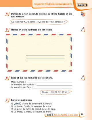 Leçons 23—24. Quelle est ton adresse ?Leçons 23—24. Quelle est ton adresse ?Leçons 23—24. Quelle est ton adresse ?Leçons 23—24. Quelle est ton adresse ?
Unité 2. Moi, ma famille et mes amis
4 Demande à  ton voisin/ta voisine où il/elle habite et dis
ton adresse.
Où habites-tu, Sachko ? Quelle est ton adresse ?
5 Trouve et écris l’adresse de ton école.
6 Écris et dis les numéros de téléphone.
Mon numéro  :
Le numéro de Maman  :
Le numéro de Papa  :
Timéo : 05 01 32 29 61
7 Barre le mot-intrus.
1) L’école, la rue, le boulevard, l’avenue.
2) La tante, l’oncle, la cousine, la sœur.
3) Le père, la mère, la grand-mère, le frère.
4) La mère, la sœur, le cousin, le frère.
4
5
6
7
Unité 2Unité 2Unité 2Unité 2
29
 