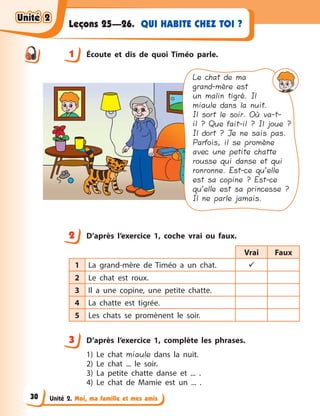 Unité 2. Moi, ma famille et mes amis
QUI HABITE CHEZ TOI ?Leçons 25—26.
1 Écoute et dis de quoi Timéo parle.
Le chat de ma
grand-mère est
un malin tigré. Il
miaule dans la nuit.
Il sort le soir. Où va-t-
il ? Que fait-il ? Il joue ?
Il dort ? Je ne sais pas.
Parfois, il se promène
avec une petite chatte
rousse qui danse et qui
ronronne. Est-ce qu’elle
est sa copine ? Est-ce
qu’elle est sa princesse ?
Il ne parle jamais.
2 D’après l’exercice 1, coche vrai ou faux.
Vrai Faux
1 La grand-mère de Timéo a  un chat. 
2 Le chat est roux.
3 Il a  une copine, une petite chatte.
4 La chatte est tigrée.
5 Les chats se promènent le soir.
3 D’après l’exercice 1, complète les phrases.
1) Le chat miaule dans la nuit.
2) Le chat ... le soir.
3) La petite chatte danse et ... .
4) Le chat de Mamie est un ... .
1
2
3
Unité 2Unité 2Unité 2Unité 2
30
 