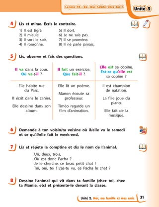 Leçons 25—26. Qui habite chez toi ?Leçons 25—26. Qui habite chez toi ?Leçons 25—26. Qui habite chez toi ?Leçons 25—26. Qui habite chez toi ?
Unité 2. Moi, ma famille et mes amis
4 Lis et mime. Écris le contraire.
1) Il est tigré.
2) Il miaule.
3) Il sort le soir.
4) Il ronronne.
5) Il dort.
6) Je ne sais pas.
7) Il se promène.
8) Il ne parle jamais.
5 Lis, observe et fais des questions.
Il va dans la cour.
Où va-t-il  ?
Il fait un exercice.
Que fait-il  ?
Elle est sa copine.
Est-ce qu’elle est
sa  copine  ?
Elle habite rue
du  Parc.
Il écrit dans le cahier.
Elle dessine dans son
album.
Elle lit un poème.
Manon écoute sa
professeur.
Timéo regarde un
film d’animation.
Il est champion
de  natation.
La fille joue du
piano.
Elle fait de la
musique.
6 Demande à  ton voisin/ta voisine où il/elle va le samedi
et ce qu’il/elle fait le week-end.
7 Lis et répète la comptine et dis le nom de l’animal.
Un, deux, trois,
Où est donc Pacha ?
Je le cherche, ce beau petit chat !
Toi, oui, toi  ! L’as-tu vu, ce Pacha le chat ?
8 Dessine l’animal qui vit dans ta famille (chez toi, chez
ta Mamie, etc) et présente-le devant la classe.
4
5
6
7
8
Unité 2Unité 2Unité 2Unité 2
31
 