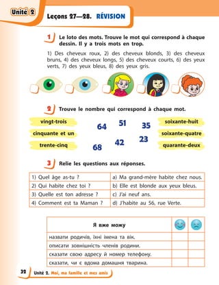 Unité 2. Moi, ma famille et mes amis
RÉVISIONLeçons 27—28.
1 Le loto des mots. Trouve le mot qui correspond à chaque
dessin. Il y  a trois mots en trop.
1) Des cheveux roux, 2) des cheveux blonds, 3) des cheveux
bruns, 4) des cheveux longs, 5) des cheveux courts, 6) des yeux
verts, 7) des yeux bleus, 8) des yeux gris.
2 Trouve le nombre qui correspond à  chaque mot.
vingt-trois soixante-huit
cinquante et un soixante-quatre
trente-cinq quarante-deux
64
42
51
68
23
35
3 Relie les questions aux réponses.
1) Quel âge as-tu  ? a) Ma grand-mère habite chez nous.
2) Qui habite chez toi  ? b) Elle est blonde aux yeux bleus.
3) Quelle est ton adresse  ? c) J’ai neuf ans.
4) Comment est ta Maman  ? d) J’habite au 56, rue Verte.
Я вже можу
назвати родичів, їхні імена та вік.
описати зовнішність членів родини.
сказати свою адресу й  номер телефону.
сказати, чи є  вдома домашня тварина.
1
2
3
Unité 2Unité 2Unité 2Unité 2
32
 