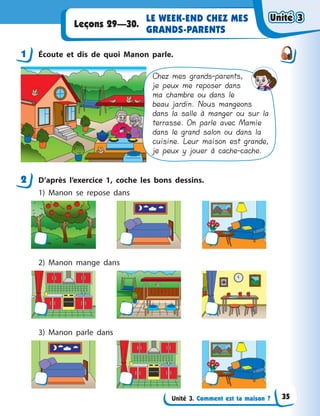 Unité 3. Comment est ta maison ?
LE WEEK-END CHEZ MES
GRANDS-PARENTS
Leçons 29—30.
1 Écoute et dis de quoi Manon parle.
Chez mes grands-parents,
je peux me reposer dans
ma chambre ou dans le
beau jardin. Nous mangeons
dans la salle à manger ou sur la
terrasse. On parle avec Mamie
dans le grand salon ou dans la
cuisine. Leur maison est grande,
je peux y jouer à cache-cache.
2 D’après l’exercice 1, coche les bons dessins.
1) Manon se repose dans
2) Manon mange dans
3) Manon parle dans
1
2
Unité 3Unité 3Unité 3Unité 3
35
 