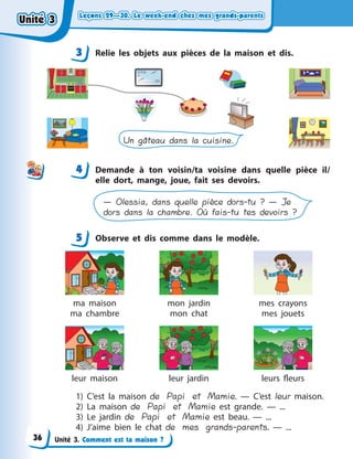 Leçons 29—30. Le week-end chez mes grands-parentsLeçons 29—30. Le week-end chez mes grands-parentsLeçons 29—30. Le week-end chez mes grands-parentsLeçons 29—30. Le week-end chez mes grands-parents
Unité 3. Comment est ta maison ?
3 Relie les objets aux pièces de la maison et dis.
Un gâteau dans la cuisine.
4 Demande à  ton voisin/ta voisine dans quelle pièce il/
elle dort, mange, joue, fait ses devoirs.
— Olessia, dans quelle pièce dors-tu ? — Je
dors dans la chambre. Où fais-tu tes devoirs ?
5 Observe et dis comme dans le modèle.
ma maison
ma chambre
mon jardin
mon chat
mes crayons
mes jouets
leur maison leur jardin leurs fleurs
1) C’est la maison de Papi et Mamie.  — C’est leur maison.
2) La maison de Papi et Mamie est grande.  — ...
3) Le jardin de Papi et Mamie est beau.  — ...
4) J’aime bien le chat de mes grands-parents.  — ...
3
44
5
Unité 3Unité 3Unité 3Unité 3
36
 