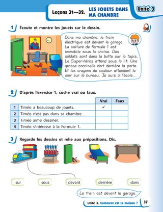 Unité 3. Comment est ta maison ?
LES JOUETS DANS
MA CHAMBRE
Leçons 31—32.
1 Écoute et montre les jouets sur le dessin.
Dans ma chambre, le train
électrique est devant le garage.
La voiture de Formule 1 est
immobile sous la chaise. Des
soldats sont dans la boîte sur le tapis.
Le Super-héros attend sous le lit. Une
grosse coccinelle dort derrière la porte.
Et les crayons de couleur attendent le
soir sur le bureau. Je suis à l’école...
2 D’après l’exercice 1, coche vrai ou faux.
Vrai Faux
1 Timéo a  beaucoup de jouets. 
2 Timéo n’est pas dans sa chambre.
3 Timéo aime dessiner.
4 Timéo s’intéresse à  la Formule 1.
3 Regarde les dessins et relie aux prépositions. Dis.
sur sous derrière dans
Le train est devant le garage.
devant
1
2
3
Unité 3Unité 3Unité 3Unité 3
37
 