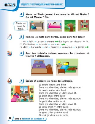 Leçons 31—32. Les jouets dans ma chambreLeçons 31—32. Les jouets dans ma chambreLeçons 31—32. Les jouets dans ma chambreLeçons 31—32. Les jouets dans ma chambre
Unité 3. Comment est ta maison ?
4 Manon et Timéo jouent à  cache-cache. Où est Timéo  ?
Où est Manon  ? Dis.
Timéo est
sous la
table.
5 Remets les mots dans l’ordre. Copie dans ton cahier.
1) est + le lit. + Le tapis + devant  Le tapis est devant le lit.
2) L’ordinateur + la table. + sur + est 
3) dans + La famille + est + derrière + la maison. + le jardin 
6 Avec ton voisin/ta voisine, comparez les chambres et
trouvez 4 différences.
7 Écoute et entoure les noms des animaux.
La souris entre sans bruit
Dans ma chambre, elle est très grande.
La souris entre sans bruit
Dans ma chambre et dans mon lit.
Le petit chat entre aussi
Dans ma chambre, elle est très grande.
Le petit chat entre aussi
Dans ma chambre et dans mon lit.
Le gros chien y  entre aussi,
Dans ma chambre, elle est très grande.
Le gros chien y  entre aussi,
Et moi, je dors sur le tapis.
44
5
6
7
Unité 3Unité 3Unité 3Unité 3
38
 