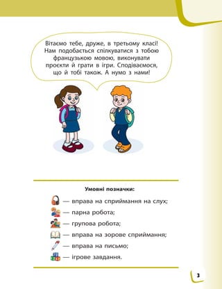 Умовні позначки:
— вправа на сприймання на слух;
— парна робота;
— групова робота;
— вправа на зорове сприймання;
— вправа на письмо;
— ігрове завдання.
Вітаємо тебе, друже, в  третьому класі!
Нам подобається спілкуватися з  тобою
французькою мовою, виконувати
проєкти й  грати в  ігри. Сподіваємося,
що й  тобі також. А  нумо з  нами!
3
 