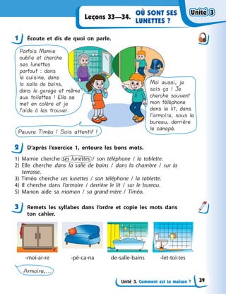 Unité 3. Comment est ta maison ?
OÙ SONT SES
LUNETTES ?
Leçons 33—34.
1 Écoute et dis de quoi on parle.
Parfois Mamie
oublie et cherche
ses lunettes
partout : dans
la cuisine, dans
la salle de bains,
dans le garage et même
aux toilettes ! Elle se
met en colère et je
l’aide à les trouver.
Moi aussi, je
sais ça ! Je
cherche souvent
mon téléphone
dans le lit, dans
l’armoire, sous le
bureau, derrière
le canapé.
Pauvre Timéo ! Sois attentif !
2 D’après l’exercice 1, entoure les bons mots.
1) Mamie cherche ses lunettes / son téléphone / la tablette.
2) Elle cherche dans la salle de bains / dans la chambre / sur la
terrasse.
3) Timéo cherche ses lunettes / son téléphone / la tablette.
4) Il cherche dans l’armoire / derrière le lit / sur le bureau.
5) Manon aide sa maman / sa grand-mère / Timéo.
3 Remets les syllabes dans l’ordre et copie les mots dans
ton cahier.
-moi-ar-re -pé-ca-na de-salle-bains -let-toi-tes
Armoire,...
1
2
3
Unité 3Unité 3Unité 3Unité 3
39
 