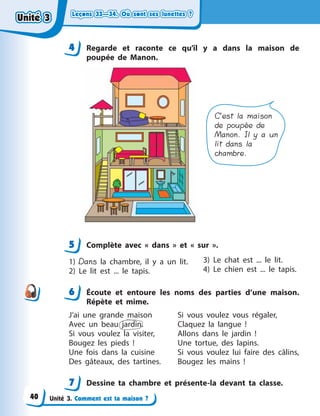 Leçons 33—34. Où sont ses lunettes ?Leçons 33—34. Où sont ses lunettes ?Leçons 33—34. Où sont ses lunettes ?Leçons 33—34. Où sont ses lunettes ?
Unité 3. Comment est ta maison ?
4 Regarde et raconte ce qu’il y  a dans la maison de
poupée de Manon.
C’est la maison
de poupée de
Manon. Il y a un
lit dans la
chambre.
5 Complète avec «  dans  » et «  sur  ».
1) Dans la chambre, il y  a un lit.
2) Le lit est ... le tapis.
3) Le chat est ... le lit.
4) Le chien est ... le tapis.
6 Écoute et entoure les noms des parties d’une maison.
Répète et mime.
J’ai une grande maison
Avec un beau jardin.
Si vous voulez la visiter,
Bougez les pieds  !
Une fois dans la cuisine
Des gâteaux, des tartines.
Si vous voulez vous régaler,
Claquez la langue  !
Allons dans le jardin  !
Une tortue, des lapins.
Si vous voulez lui faire des câlins,
Bougez les mains  !
7 Dessine ta chambre et présente-la devant ta classe.
44
5
6
7
Unité 3Unité 3Unité 3Unité 3
40
 