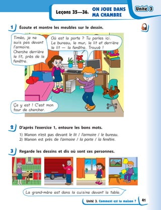 Unité 3. Comment est ta maison ?
ON JOUE DANS
MA CHAMBRE
Leçons 35—36.
1 Écoute et montre les meubles sur le dessin.
Où est la porte ? Tu parles ici.
Le bureau, le mur, le lit et derrière
le lit — la fenêtre. Trouvé !
Timéo, je ne
suis pas devant
l’armoire.
Cherche derrière
le lit, près de la
fenêtre.
Ça y est ! C’est mon
tour de chercher.
2 D’après l’exercice 1, entoure les bons mots.
1) Manon n’est pas devant le lit / l’armoire / le bureau.
2) Manon est près de l’armoire / la porte / la fenêtre.
3 Regarde les dessins et dis où sont ces personnes.
La grand-mère est dans la cuisine devant la table.
1
2
3
Unité 3Unité 3Unité 3Unité 3
41
 