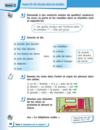 Leçons 35—36. On joue dans ma chambreLeçons 35—36. On joue dans ma chambreLeçons 35—36. On joue dans ma chambreLeçons 35—36. On joue dans ma chambre
Unité 3. Comment est ta maison ?
4 Demande à  ton voisin/ta voisine de quelle(s) couleur(s)
les murs, la porte et les meubles dans sa chambre sont
et réponds-lui.
— De quelle couleur est l’armoire dans
ta chambre ? — Elle est grise.
5 Associe et dis.
Je prends une douche
Je fais mes devoirs
Je me brosse les dents
Je joue du piano
Je déjeune
Je joue
ma chambre.
la cuisine.
la salle de bains.
la salle à  manger.
le salon.
dans
Je prends
une douche
dans la salle
de bains.
6 Remets les mots dans l’ordre et copie les phrases dans
ton cahier.
1) un lit + fenêtre. + Il y a + près de la 
2) devant + La chaise + le bureau. + est 
3) est + L’armoire + la porte. + près de 
4) grande + n’est + Ma chambre + pas 
7 Dessine une chambre
de tes rêves et
présente-la devant ta
classe.
Jeu « Le téléphone arabe ».
44
5
6
7
Пояснення до гри
дивись на с. 141.
Unité 3Unité 3Unité 3Unité 3
42
 