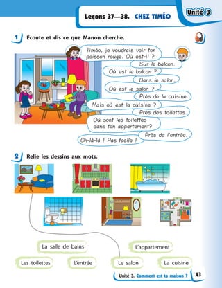 Unité 3. Comment est ta maison ?
CHEZ TIMÉOLeçons 37—38.
1 Écoute et dis ce que Manon cherche.
Timéo, je voudrais voir ton
poisson rouge. Où est-il ?
Sur le balcon.
Où est le balcon ?
Dans le salon.
Où est le salon ?
Près de la cuisine.
Mais où est la cuisine ?
Près des toilettes.
Où sont les toilettes
dans ton appartement?
Près de l’entrée.
Oh-là-là ! Pas facile !
2 Relie les dessins aux mots.
L’entréeLes toilettes
L’appartement
La cuisine
La salle de bains
Le salon
1
2
Unité 3Unité 3Unité 3Unité 3
43
 