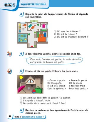 Leçons 37—38. Chez TiméoLeçons 37—38. Chez TiméoLeçons 37—38. Chez TiméoLeçons 37—38. Chez Timéo
Unité 3. Comment est ta maison ?
3 Regarde le plan de l’appartement de Timéo et réponds
aux questions.
1) Où sont les toilettes  ?
2) Où est la cuisine  ?
3) Où est la chambre d’enfant  ?
4 À  ton voisin/ta voisine, décris les pièces chez toi.
Chez moi, l’entrée est petite, la salle de bains
est grande, le balcon est petit.
5 Écoute et dis qui parle. Entoure les bons mots.
«  Ouvre la porte,
Dit l’araignée,
Il fait très chaud
Dans le grenier.  »
«  Ferme la porte,
Dit la souris,
Il fait très froid
Pour mes petits.  »
1) Les animaux sont dans le garage / le grenier.
2) L’araignée a  chaud / froid.
3) Les petits de la souris ont chaud / froid.
6 Dessine ta maison ou ton appartement. Écris le nom de
chaque pièce.
3
44
5
6
Unité 3Unité 3Unité 3Unité 3
44
 