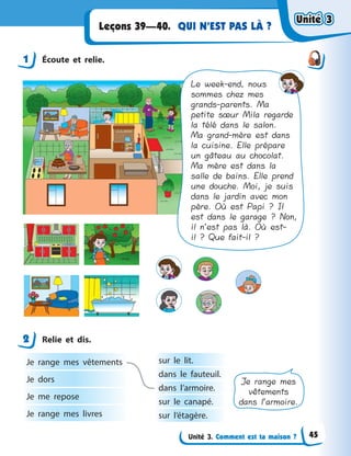 Unité 3. Comment est ta maison ?
QUI N’EST PAS LÀ ?Leçons 39—40.
1 Écoute et relie.
Le week-end, nous
sommes chez mes
grands-parents. Ma
petite sœur Mila regarde
la télé dans le salon.
Ma grand-mère est dans
la cuisine. Elle prépare
un gâteau au chocolat.
Ma mère est dans la
salle de bains. Elle prend
une douche. Moi, je suis
dans le jardin avec mon
père. Où est Papi ? Il
est dans le garage ? Non,
il n’est pas là. Où est-
il ? Que fait-il ?
2 Relie et dis.
Je range mes vêtements
Je dors
Je me repose
Je range mes livres
sur le lit.
dans le fauteuil.
dans l’armoire.
sur le canapé.
sur l’étagère.
Je range mes
vêtements
dans l’armoire.
1
2
Unité 3Unité 3Unité 3Unité 3
45
 