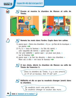 Leçons 39—40. Qui n’est pas là ?Leçons 39—40. Qui n’est pas là ?Leçons 39—40. Qui n’est pas là ?Leçons 39—40. Qui n’est pas là ?
Unité 3. Comment est ta maison ?
3 Écoute et montre la chambre de Manon et celle de
Timéo.
4 Remets les mots dans l’ordre. Copie dans ton cahier.
1) parce que + Dans ma chambre + il y a + je fais de la musique. +
un piano 
2) Il y  a + sous le bureau + tu fais du sport. +
une  raquette  de  tennis + parce que 
3) J’ai une tablette + parce que + je joue aux jeux. +
sur  le  bureau 
4) parce que + je fais les devoirs. + dans ma chambre +
Mon  sac à dos + est sous le bureau 
5 À  ton choix, décris la chambre de Manon ou celle de
Timéo de l’exercice  3.
Dans la chambre de Timéo, il y a une armoire,
un lit et un bureau. Son lit est vert.
6 Réfléchis et dis ce que tu voudrais changer (avoir) dans
ta chambre.
Je voudrais avoir une porte rose.
Je voudrais changer la couleur des murs.
3
44
5
6
Unité 3Unité 3Unité 3Unité 3
46
 