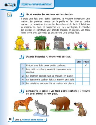 Leçons 41—42 La maison-muséeLeçons 41—42 La maison-muséeLeçons 41—42 La maison-muséeLeçons 41—42 La maison-musée
Unité 3. Comment est ta maison ?
4 Lis et montre les cochons sur les dessins.
Il était une fois trois petits cochons. Ils veulent construire une
maison. Le premier trouve de la paille et fait vite sa petite
maison. Le deuxième trouve des branches et du bois. Il fabrique
sa maison en bois. Le troisième est très intelligent. Il cherche
des pierres et construit une grande maison en pierres. Les trois
frères sont très contents et organisent une petite fête.
5 D’après l’exercice 4, coche vrai ou faux.
Vrai Faux
1 Il était une fois deux petits cochons. 
2 Les petits cochons veulent construire une
maison.
3 Le premier cochon fait sa maison en paille.
4 Le deuxième cochon fait sa maison en sable.
5 Le troisième cochon fait sa maison en pierre.
6 Connais-tu le conte «  Les trois petits cochons  »  ? Trouve
de quel animal ils ont peur.
44
5
6
Unité 3Unité 3Unité 3Unité 3
48
 
