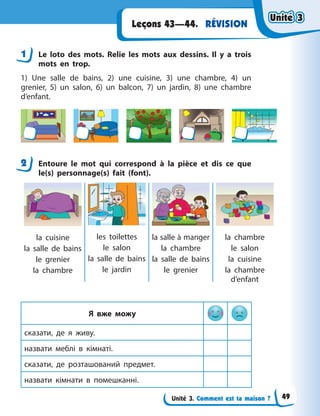 Unité 3. Comment est ta maison ?
RÉVISIONLeçons 43—44.
1 Le loto des mots. Relie les mots aux dessins. Il y  a trois
mots en trop.
1) Une salle de bains, 2) une cuisine, 3) une chambre, 4) un
grenier, 5) un salon, 6) un balcon, 7) un jardin, 8) une chambre
d’enfant.
2 Entoure le mot qui correspond à la pièce et dis ce que
le(s) personnage(s) fait (font).
la cuisine
la salle de bains
le grenier
la chambre
les toilettes
le salon
la salle de bains
le jardin
la salle à manger
la chambre
la salle de bains
le grenier
la chambre
le salon
la cuisine
la chambre
d’enfant
Я вже можу
сказати, де я  живу.
назвати меблі в  кімнаті.
сказати, де розташований предмет.
назвати кімнати в  помешканні.
1
2
Unité 3Unité 3Unité 3Unité 3
49
 