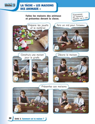 Unité 3. Comment est ta maison ?
LA TÂCHE « LES MAISONS
DES ANIMAUX »
Faites les maisons des animaux
et  présentez devant la classe.
1
3
5
2
4
6
Prépare les jouets
et le matériel.
Fais un nid pour l’oiseau.
Construis une maison
pour la girafe.
Décore la maison.
Présentez ces maisons.
Пояснення
до  проєкту
дивись на с. 141.
Unité 3Unité 3Unité 3Unité 3
50
 