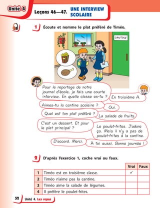 Unité 4. Les repas
UNE INTERVIEW
SCOLAIRE
Leçons 46—47.
1 Écoute et nomme le plat préféré de Timéo.
À toi aussi. Bonne journée !
En troisième A.
Oui.
La salade de fruits.
Le poulet-frites. J’adore
ça. Mais il n’y a pas de
poulet-frites à la cantine.
D’accord. Merci.
C’est un dessert. Et pour
le plat principal ?
Quel est ton plat préféré ?
Aimes-tu la cantine scolaire ?
Pour le reportage de notre
journal d’école, je fais une courte
interview. En quelle classe es-tu ?
2 D’après l’exercice 1, coche vrai ou faux.
Vrai Faux
1 Timéo est en troisième сlasse. 
2 Timéo n’aime pas la cantine.
3 Timéo aime la salade de légumes.
4 Il préfère le poulet-frites.
1
2
Unité 4Unité 4Unité 4Unité 4
52
 