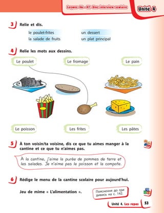 Leçons 46—47. Une interview scolaireLeçons 46—47. Une interview scolaireLeçons 46—47. Une interview scolaireLeçons 46—47. Une interview scolaire
Unité 4. Les repas
3 Relie et dis.
le poulet-frites
la salade de fruits
un dessert
un plat principal
4 Relie les mots aux dessins.
Les frites Les pâtesLe poisson
Le fromage Le painLe poulet
5 À  ton voisin/ta voisine, dis ce que tu aimes manger à  la
cantine et ce que tu n’aimes pas.
À la cantine, j’aime la purée de pommes de terre et
les salades. Je n’aime pas le poisson et la compote.
6 Rédige le menu de la cantine scolaire pour aujourd’hui.
Jeu de mime « L’alimentation ».
3
4
5
6
Пояснення до гри
дивись на с. 142.
Unité 4Unité 4Unité 4Unité 4
53
 