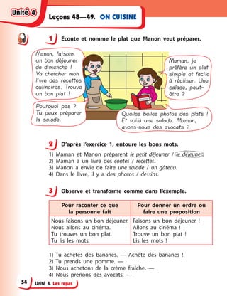Unité 4. Les repas
ON CUISINELeçons 48—49.
1 Écoute et nomme le plat que Manon veut préparer.
Manon, faisons
un bon déjeuner
de dimanche !
Va chercher mon
livre des recettes
culinaires. Trouve
un bon plat !
Maman, je
préfère un plat
simple et facile
à réaliser. Une
salade, peut-
être ?
Pourquoi pas ?
Tu peux préparer
la salade.
Quelles belles photos des plats !
Et voilà une salade. Maman,
avons-nous des avocats ?
2 D’après l’exercice 1, entoure les bons mots.
1) Maman et Manon préparent le petit déjeuner / le déjeuner.
2) Maman a  un livre des contes / recettes.
3) Manon a  envie de faire une salade / un gâteau.
4) Dans le livre, il y  a des photos / dessins.
3 Observe et transforme comme dans l’exemple.
Pour raconter ce que
la  personne fait
Pour donner un ordre ou
faire une proposition
Nous faisons un bon déjeuner.
Nous allons au cinéma.
Tu trouves un bon plat.
Tu lis les mots.
Faisons un bon déjeuner  !
Allons au cinéma  !
Trouve un bon plat  !
Lis les mots  !
1) Tu achètes des bananes.  — Achète des bananes  !
2) Tu prends une pomme. —
3) Nous achetons de la crème fraîche. —
4) Nous prenons des avocats. —
1
2
3
Unité 4Unité 4Unité 4Unité 4
54
 