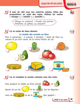 Leçons 48—49. On cuisineLeçons 48—49. On cuisineLeçons 48—49. On cuisineLeçons 48—49. On cuisine
Unité 4. Les repas
4 À  tour de rôle avec ton voisin/ta voisine, faites des
propositions au sujet des repas. Utilisez les verbes
«  manger  », «  acheter  », «  prendre  ».
Mange un sandwich ! Prends une pomme !
Achetons un gâteau au chocolat!
5 Lis et coche les bons dessins.
La recette des avocats au thon
Pour 4 personnes  : 2 avocats, 2 tomates, 1 boîte de thon au
naturel, le jus d’un citron, de la crème fraîche, du sel.
6 Lis et complète la recette culinaire avec des mots.
Pour préparer la salade au thon, prends et .
Ajoute du jus de et du . Sur les légumes,
mets du et de la . Bon appétit  !
4
5
6
Unité 4Unité 4Unité 4Unité 4
55
 
