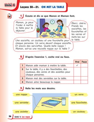 Unité 4. Les repas
ON MET LA TABLELeçons 50—51.
1 Écoute et dis ce que Manon et Maman font.
Une assiette, un couteau et une fourchette pour
chaque personne. Un verre devant chaque assiette.
Et encore des serviettes. Quelle belle nappe !
Maman, est-ce une nouvelle nappe sur la table ?
Merci, chérie.
Prends les
assiettes, les
fourchettes et
les verres et
mets-les sur
la table.
Maman, je peux
t’aider à mettre
la table pour le
déjeuner.
2 D’après l’exercice 1, coche vrai ou faux.
Vrai Faux
1 Manon aide maman à  mettre la table. 
2 Sur la table, il y  a des fourchettes, des
couteaux, des verres et des assiettes pour
chaque personne.
3 Manon met des serviettes sur la table.
4 Manon aime beaucoup la nappe.
3 Relie les mots aux dessins.
une assiette
une fourchetteune serviette
un  verre
un couteau
une nappe
1
2
3
Unité 4Unité 4Unité 4Unité 4
56
 