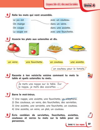 Leçons 50—51. On met la tableLeçons 50—51. On met la tableLeçons 50—51. On met la tableLeçons 50—51. On met la table
Unité 4. Les repas
4 Relie les mots qui vont ensemble.
Le jus est
On mange
On coupe
La soupe est
avec un couteau.
dans un verre.
dans une assiette.
avec une fourchette.
5 Associe les plats aux ustensiles et dis.
un verre un couteau une assiette
un couteau pour la tomate
une fourchette
6 Raconte à  ton voisin/ta voisine comment tu mets la
table et quels ustensiles tu mets.
Je mets une nappe sur la table. Sur
la nappe, je mets des assiettes ... .
7 Barre le mot-intrus.
1) Une nappe, une assiette, une fourchette, un téléphone.
2) Des couteaux, un verre, des fourchettes, des serviettes.
3) Une assiette, une serviette, une fourchette, un couteau.
4) Une assiette, un verre, un plat, un couteau.
8 Écris combien de serviettes, fourchettes, assiettes,
couteaux et verres tu mets sur la table pour six
personnes.
4
5
6
7
8
Unité 4Unité 4Unité 4Unité 4
57
 
