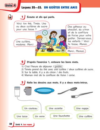 Unité 4. Les repas
UN GOÛTER ENTRE AMISLeçons 52—53.
1 Écoute et dis qui parle.
Merci, Maman.
Une cuillère,
madame. Merci.
Voici ton thé, Timéo. Une
ou deux cuillères de sucre
pour une tasse ?
Des gâteaux au
chocolat, du citron
et de la confiture
de fraise pour votre
goûter. Servez-vous,
les enfants ! Voici
ta tasse, Manon.
2 D’après l’exercice 1, entoure les bons mots.
1) C’est l’heure de déjeuner / goûter.
2) Timéo prend du thé avec une cuillère / deux cuillères de sucre.
3) Sur la table, il y  a du citron / des fruits.
4) Maman met de la confiture de fraise / cerise.
3 Relie les dessins aux mots. Il y  a deux mots-intrus.
Un verre Une cuillère
Une assiette
Une tasse
Un couteau
Une fourchette
Une nappe
1
2
3
Unité 4Unité 4Unité 4Unité 4
58
 