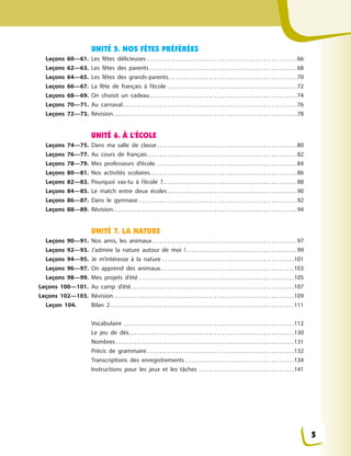 UNITÉ 5. NOS FÊTES PRÉFÉRÉES
Leçons 60—61. Les fêtes délicieuses . . . . . . . . . . . . . . . . . . . . . . . . . . . . . . . . . . . . . . . . . . . . . . . . . . . . . . . . . .66
Leçons 62—63. Les fêtes des parents . . . . . . . . . . . . . . . . . . . . . . . . . . . . . . . . . . . . . . . . . . . . . . . . . . . . . . . . .68
Leçons 64—65. Les fêtes des grands-parents. . . . . . . . . . . . . . . . . . . . . . . . . . . . . . . . . . . . . . . . . . . . . . . . . .70
Leçons 66—67. La fête de français à  l’école . . . . . . . . . . . . . . . . . . . . . . . . . . . . . . . . . . . . . . . . . . . . . . . . . .72
Leçons 68—69. On choisit un cadeau. . . . . . . . . . . . . . . . . . . . . . . . . . . . . . . . . . . . . . . . . . . . . . . . . . . . . . . . .74
Leçons 70—71. Au carnaval . . . . . . . . . . . . . . . . . . . . . . . . . . . . . . . . . . . . . . . . . . . . . . . . . . . . . . . . . . . . . . . . . . .76
Leçons 72—73. Révision. . . . . . . . . . . . . . . . . . . . . . . . . . . . . . . . . . . . . . . . . . . . . . . . . . . . . . . . . . . . . . . . . . . . . . .78
UNITÉ 6. À L’ÉCOLE
Leçons 74—75. Dans ma salle de classe . . . . . . . . . . . . . . . . . . . . . . . . . . . . . . . . . . . . . . . . . . . . . . . . . . . . . .80
Leçons 76—77. Au cours de français. . . . . . . . . . . . . . . . . . . . . . . . . . . . . . . . . . . . . . . . . . . . . . . . . . . . . . . . . .82
Leçons 78—79. Mes professeurs d’école. . . . . . . . . . . . . . . . . . . . . . . . . . . . . . . . . . . . . . . . . . . . . . . . . . . . . . .84
Leçons 80—81. Nos activités scolaires. . . . . . . . . . . . . . . . . . . . . . . . . . . . . . . . . . . . . . . . . . . . . . . . . . . . . . . . .86
Leçons 82—83. Pourquoi vas-tu à  l’école  ?. . . . . . . . . . . . . . . . . . . . . . . . . . . . . . . . . . . . . . . . . . . . . . . . . . . .88
Leçons 84—85. Le match entre deux écoles . . . . . . . . . . . . . . . . . . . . . . . . . . . . . . . . . . . . . . . . . . . . . . . . . .90
Leçons 86—87. Dans le gymnase . . . . . . . . . . . . . . . . . . . . . . . . . . . . . . . . . . . . . . . . . . . . . . . . . . . . . . . . . . . . .92
Leçons 88—89. Révision. . . . . . . . . . . . . . . . . . . . . . . . . . . . . . . . . . . . . . . . . . . . . . . . . . . . . . . . . . . . . . . . . . . . . . .94
UNITÉ 7. LA NATURE
Leçons 90—91. Nos amis, les animaux. . . . . . . . . . . . . . . . . . . . . . . . . . . . . . . . . . . . . . . . . . . . . . . . . . . . . . . .97
Leçons 92—93. J’admire la nature autour de moi  !. . . . . . . . . . . . . . . . . . . . . . . . . . . . . . . . . . . . . . . . . . .99
Leçons 94—95. Je m’intéresse à  la nature . . . . . . . . . . . . . . . . . . . . . . . . . . . . . . . . . . . . . . . . . . . . . . . . . . .101
Leçons 96—97. On apprend des animaux. . . . . . . . . . . . . . . . . . . . . . . . . . . . . . . . . . . . . . . . . . . . . . . . . . . .103
Leçons 98—99. Mes projets d’été . . . . . . . . . . . . . . . . . . . . . . . . . . . . . . . . . . . . . . . . . . . . . . . . . . . . . . . . . . . .105
Leçons 100—101. Au camp d’été . . . . . . . . . . . . . . . . . . . . . . . . . . . . . . . . . . . . . . . . . . . . . . . . . . . . . . . . . . . . . . .107
Leçons 102—103. Révision. . . . . . . . . . . . . . . . . . . . . . . . . . . . . . . . . . . . . . . . . . . . . . . . . . . . . . . . . . . . . . . . . . . . . .109
Leçon 104. Bilan 2 . . . . . . . . . . . . . . . . . . . . . . . . . . . . . . . . . . . . . . . . . . . . . . . . . . . . . . . . . . . . . . . . . . . . . . .111
Vocabulaire . . . . . . . . . . . . . . . . . . . . . . . . . . . . . . . . . . . . . . . . . . . . . . . . . . . . . . . . . . . . . . . . . .112
Le jeu de dés. . . . . . . . . . . . . . . . . . . . . . . . . . . . . . . . . . . . . . . . . . . . . . . . . . . . . . . . . . . . . . . .130
Nombres . . . . . . . . . . . . . . . . . . . . . . . . . . . . . . . . . . . . . . . . . . . . . . . . . . . . . . . . . . . . . . . . . . . . .131
Précis de grammaire . . . . . . . . . . . . . . . . . . . . . . . . . . . . . . . . . . . . . . . . . . . . . . . . . . . . . . . . .132
Transcriptions des enregistrements . . . . . . . . . . . . . . . . . . . . . . . . . . . . . . . . . . . . . . . . . .134
Instructions pour les jeux et les tâches . . . . . . . . . . . . . . . . . . . . . . . . . . . . . . . . . . . . .141
5
 