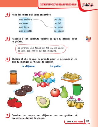 Leçons 52—53. Un goûter entre amisLeçons 52—53. Un goûter entre amisLeçons 52—53. Un goûter entre amisLeçons 52—53. Un goûter entre amis
Unité 4. Les repas
4 Relie les mots qui vont ensemble.
une cuillère de lait
un verre de thé
une tasse de sucre
une assiette de soupe
5 Raconte à  ton voisin/ta voisine ce que tu prends pour
le goûter.
Je prends une tasse de thé ou un verre
de jus, des fruits ou des biscuits.
6 Choisis et dis ce que tu prends pour le déjeuner et ce
que tu manges à  l’heure de goûter.
Le déjeuner Le goûter
7 Dessine ton repas, un déjeuner ou un goûter, et
présente-le devant la classe.
4
5
6
7
Unité 4Unité 4Unité 4Unité 4
59
 